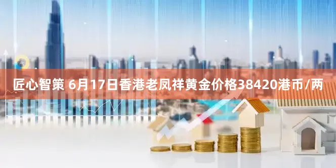 匠心智策 6月17日香港老凤祥黄金价格38420港币/两