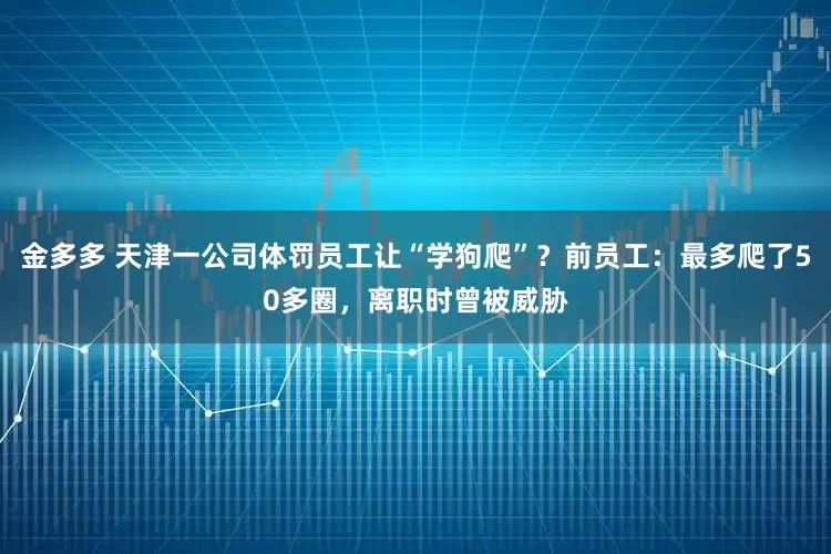 金多多 天津一公司体罚员工让“学狗爬”？前员工：最多爬了50多圈，离职时曾被威胁