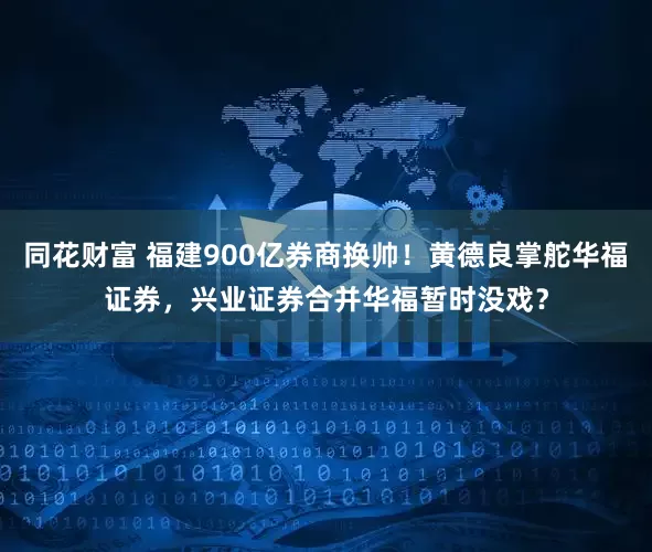 同花财富 福建900亿券商换帅！黄德良掌舵华福证券，兴业证券合并华福暂时没戏？