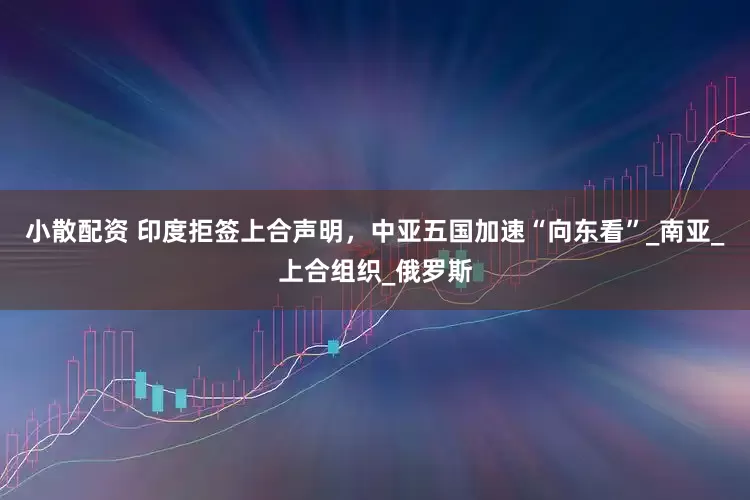 小散配资 印度拒签上合声明，中亚五国加速“向东看”_南亚_上合组织_俄罗斯