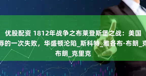 优股配资 1812年战争之布莱登斯堡之战：美国最耻辱的一次失败，华盛顿沦陷_斯科特_雅各布·布朗_克里克