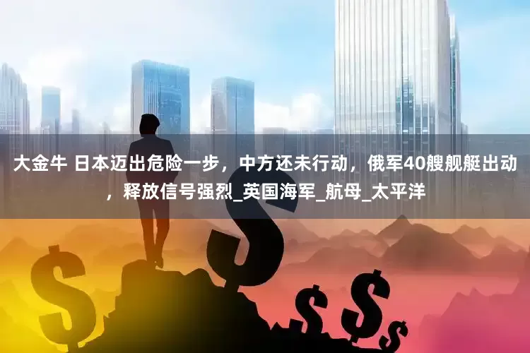 大金牛 日本迈出危险一步，中方还未行动，俄军40艘舰艇出动，释放信号强烈_英国海军_航母_太平洋