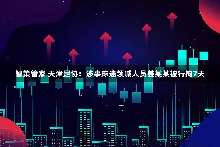 智策管家 天津足协：涉事球迷领喊人员姜某某被行拘7天