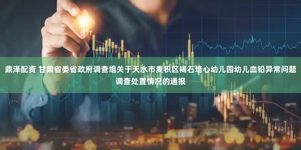 鼎泽配资 甘肃省委省政府调查组关于天水市麦积区褐石培心幼儿园幼儿血铅异常问题调查处置情况的通报