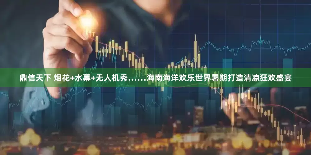 鼎信天下 烟花+水幕+无人机秀……海南海洋欢乐世界暑期打造清凉狂欢盛宴