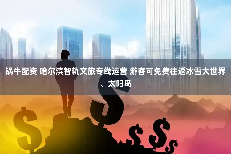 锅牛配资 哈尔滨智轨文旅专线运营 游客可免费往返冰雪大世界、太阳岛