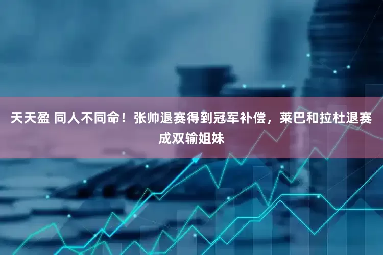 天天盈 同人不同命！张帅退赛得到冠军补偿，莱巴和拉杜退赛成双输姐妹