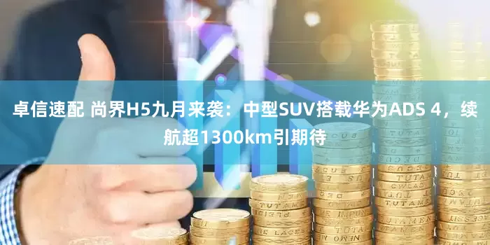 卓信速配 尚界H5九月来袭：中型SUV搭载华为ADS 4，续航超1300km引期待