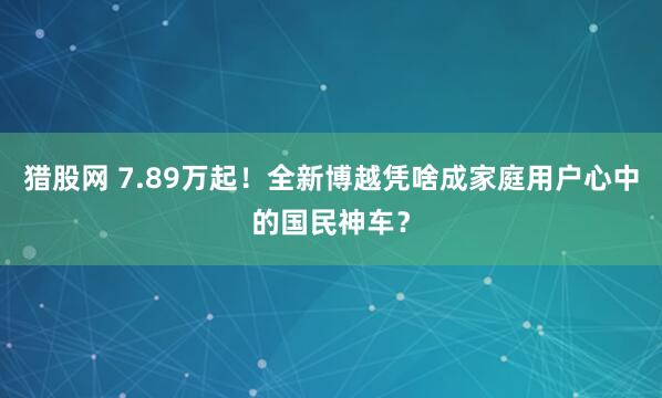 猎股网 7.89万起！全新博越凭啥成家庭用户心中的国民神车？