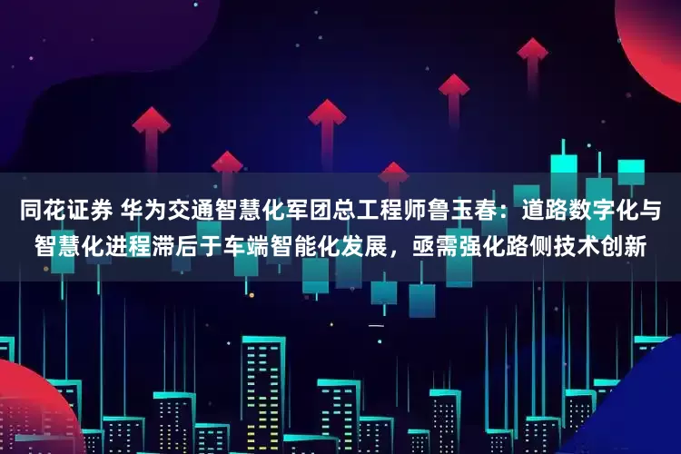 同花证券 华为交通智慧化军团总工程师鲁玉春：道路数字化与智慧化进程滞后于车端智能化发展，亟需强化路侧技术创新