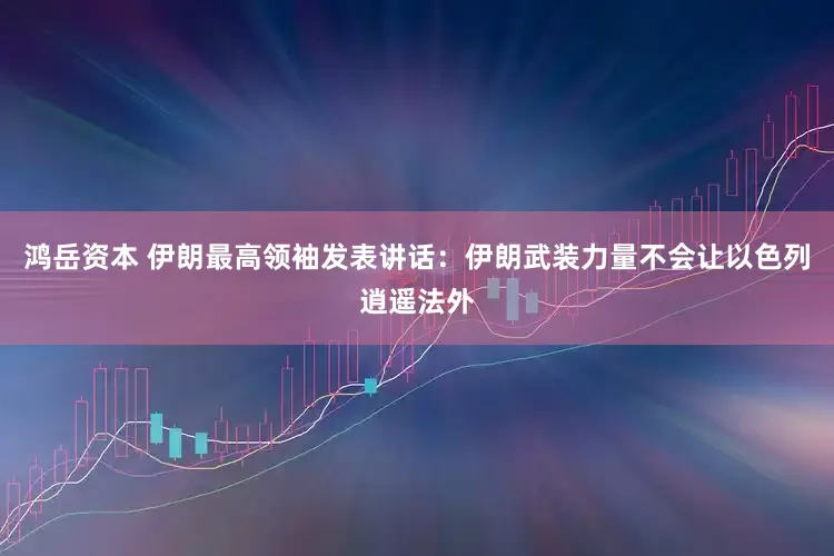 鸿岳资本 伊朗最高领袖发表讲话：伊朗武装力量不会让以色列逍遥法外