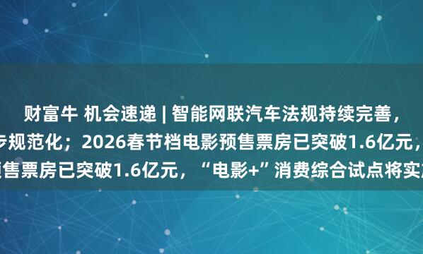 财富牛 机会速递 | 智能网联汽车法规持续完善，机构指行业发展环境逐步规范化；2026春节档电影预售票房已突破1.6亿元，“电影+”消费综合试点将实施