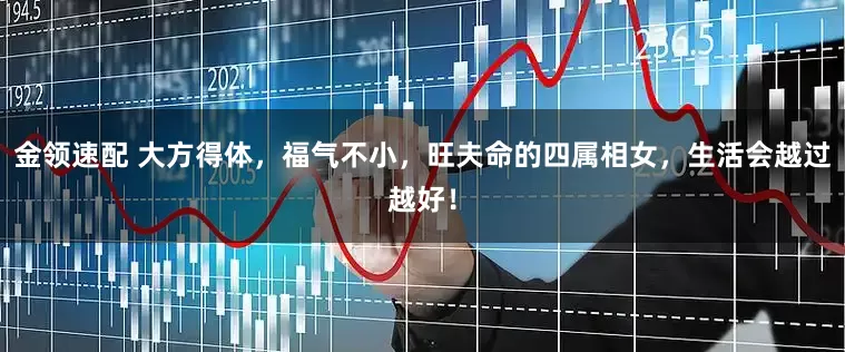 金领速配 大方得体，福气不小，旺夫命的四属相女，生活会越过越好！