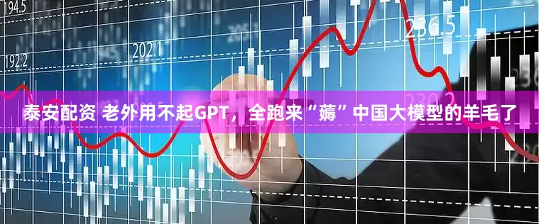 泰安配资 老外用不起GPT，全跑来“薅”中国大模型的羊毛了