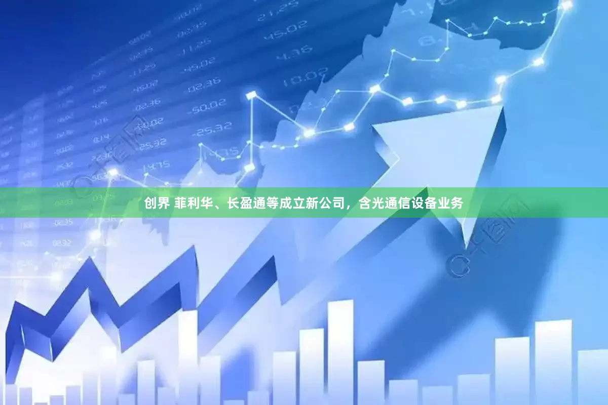 创界 菲利华、长盈通等成立新公司，含光通信设备业务